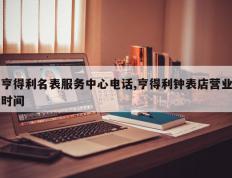亨得利名表服务中心电话,亨得利钟表店营业时间