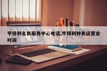 亨得利名表服务中心电话,亨得利钟表店营业时间