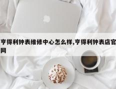 亨得利钟表维修中心怎么样,亨得利钟表店官网