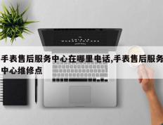 手表售后服务中心在哪里电话,手表售后服务中心维修点