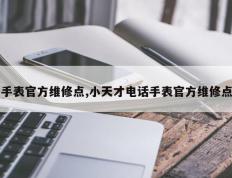 手表官方维修点,小天才电话手表官方维修点
