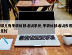 哪儿有手表维修培训学校,手表维修培训去哪里好