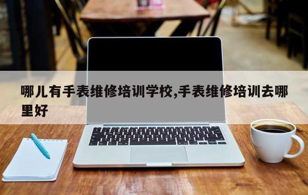 哪儿有手表维修培训学校,手表维修培训去哪里好