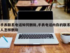 手表联系电话如何删除,手表电话内存的联系人怎样删除
