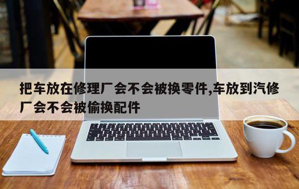把车放在修理厂会不会被换零件,车放到汽修厂会不会被偷换配件