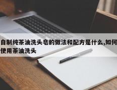 自制纯茶油洗头皂的做法和配方是什么,如何使用茶油洗头
