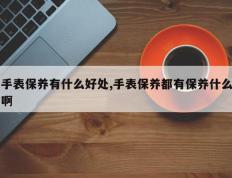 手表保养有什么好处,手表保养都有保养什么啊