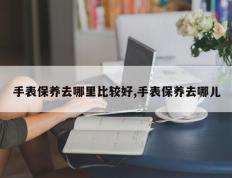 手表保养去哪里比较好,手表保养去哪儿