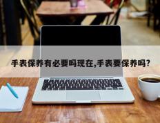 手表保养有必要吗现在,手表要保养吗?