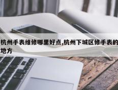 杭州手表维修哪里好点,杭州下城区修手表的地方