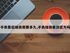 手表售后维修需要多久,手表维修要到官方吗