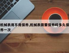 机械表用不用保养,机械表需要保养吗多久保养一次