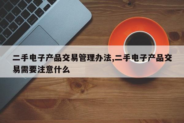 二手电子产品交易管理办法,二手电子产品交易需要注意什么