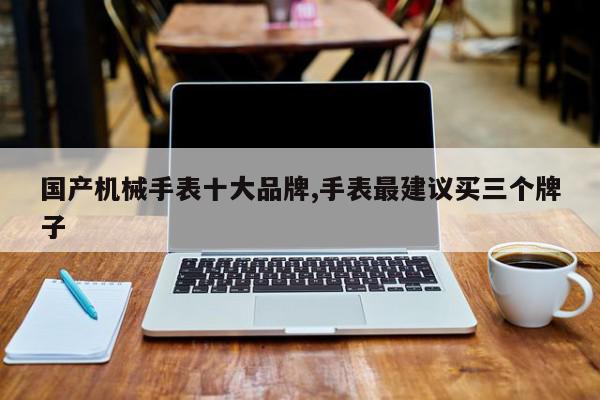 国产机械手表十大品牌,手表最建议买三个牌子