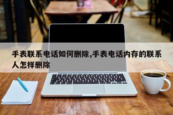 手表联系电话如何删除,手表电话内存的联系人怎样删除