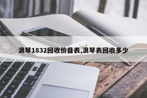 浪琴1832回收价目表,浪琴表回收多少