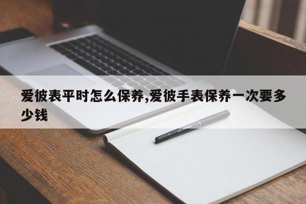 爱彼表平时怎么保养,爱彼手表保养一次要多少钱