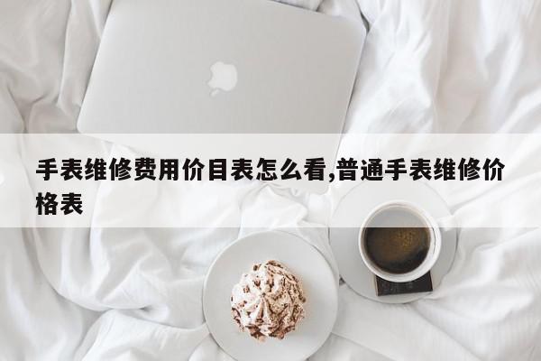 手表维修费用价目表怎么看,普通手表维修价格表