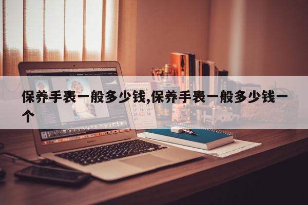 保养手表一般多少钱,保养手表一般多少钱一个