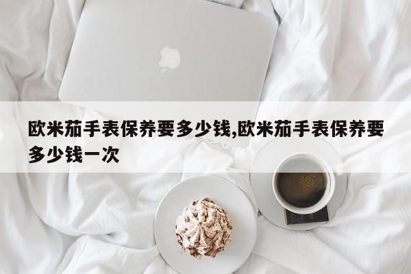 欧米茄手表保养要多少钱,欧米茄手表保养要多少钱一次