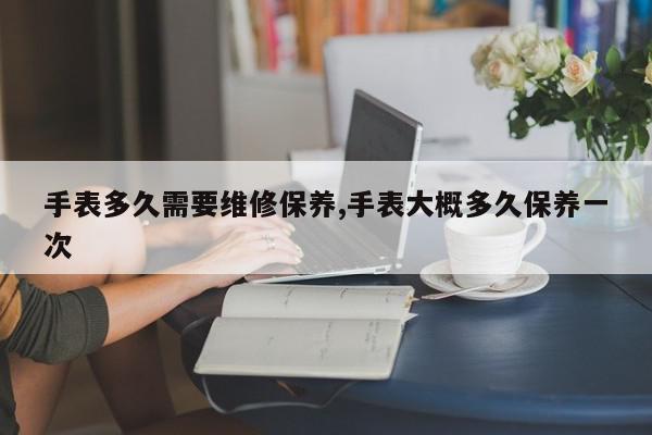 手表多久需要维修保养,手表大概多久保养一次
