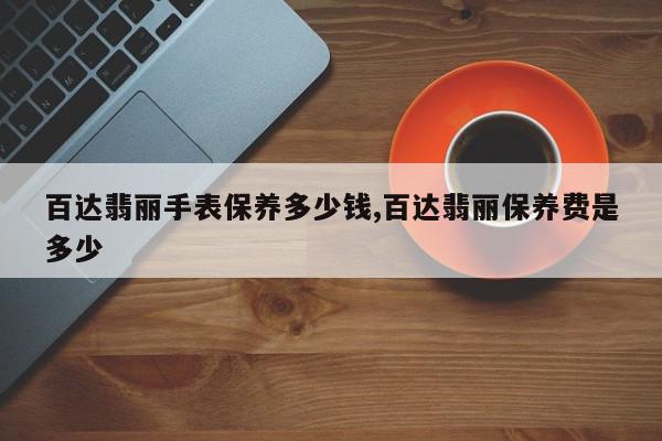 百达翡丽手表保养多少钱,百达翡丽保养费是多少