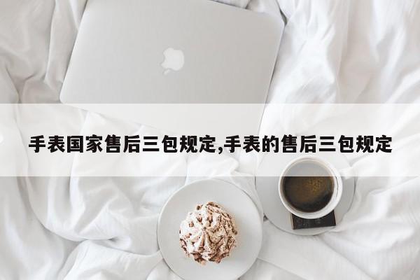 手表国家售后三包规定,手表的售后三包规定