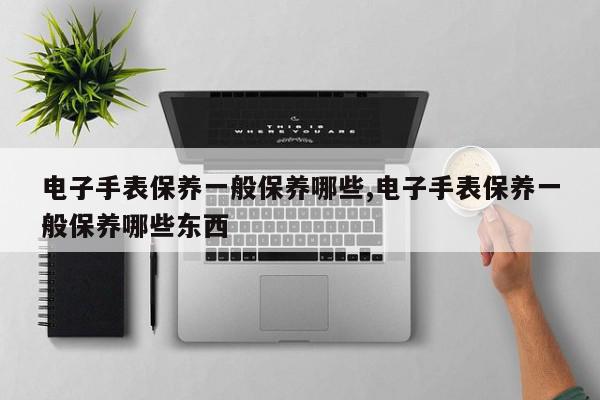电子手表保养一般保养哪些,电子手表保养一般保养哪些东西
