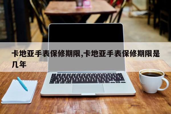 卡地亚手表保修期限,卡地亚手表保修期限是几年