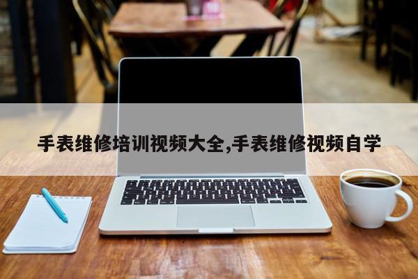 手表维修培训视频大全,手表维修视频自学