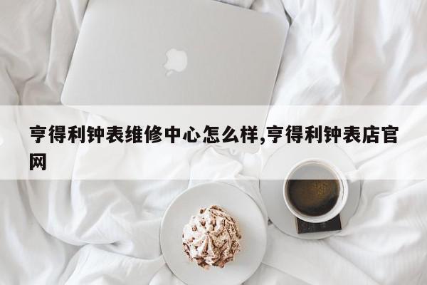 亨得利钟表维修中心怎么样,亨得利钟表店官网